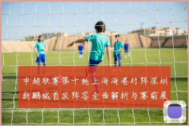 中超联赛第十轮上海海港对阵深圳新鹏城首发阵容全面解析与赛前展望