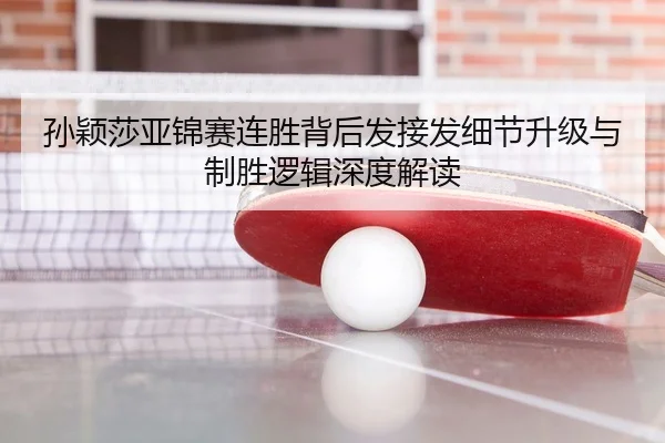 孙颖莎亚锦赛连胜背后发接发细节升级与制胜逻辑深度解读